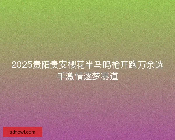2025贵阳贵安樱花半马鸣枪开跑万余选手激情逐梦赛道 2025贵阳贵安樱花半马鸣枪开跑万余选手激情逐梦赛道