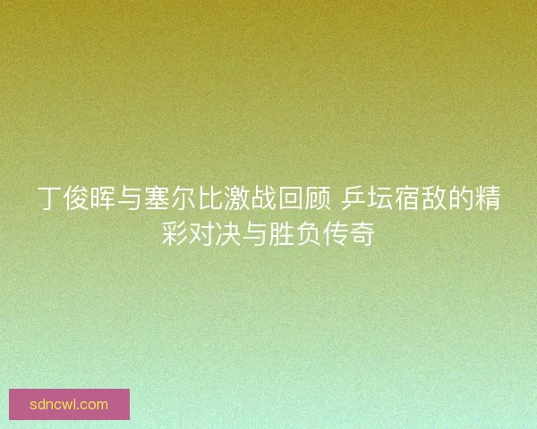 丁俊晖与塞尔比激战回顾 乒坛宿敌的精彩对决与胜负传奇 丁俊晖与塞尔比激战回顾 乒坛宿敌的精彩对决与胜负传奇