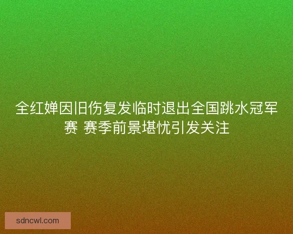 全红婵因旧伤复发临时退出全国跳水冠军赛 赛季前景堪忧引发关注 全红婵因旧伤复发临时退出全国跳水冠军赛 赛季前景堪忧引发关注