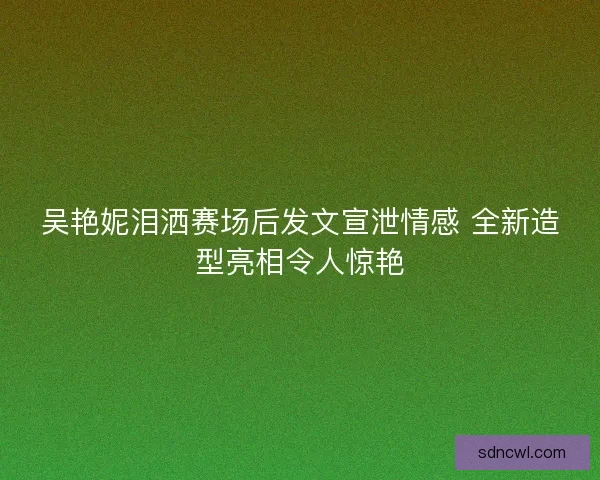 吴艳妮泪洒赛场后发文宣泄情感 全新造型亮相令人惊艳