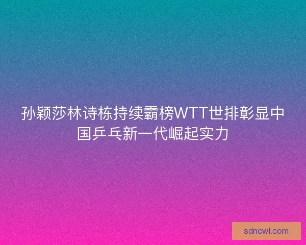 孙颖莎林诗栋持续霸榜WTT世排彰显中国乒乓新一代崛起实力 孙颖莎林诗栋持续霸榜WTT世排彰显中国乒乓新一代崛起实力