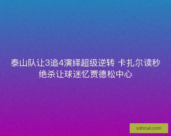 泰山队让3追4演绎超级逆转 卡扎尔读秒绝杀让球迷忆贾德松中心
