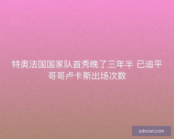 特奥法国国家队首秀晚了三年半 已追平哥哥卢卡斯出场次数