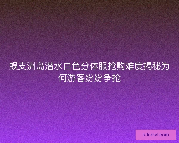 蜈支洲岛潜水白色分体服抢购难度揭秘为何游客纷纷争抢