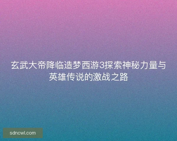 玄武大帝降临造梦西游3探索神秘力量与英雄传说的激战之路