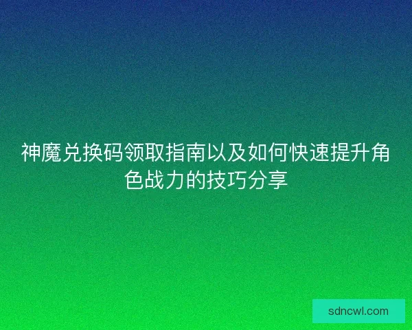 神魔兑换码领取指南以及如何快速提升角色战力的技巧分享