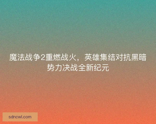 魔法战争2重燃战火，英雄集结对抗黑暗势力决战全新纪元
