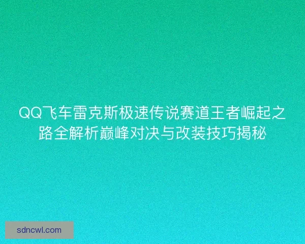 QQ飞车雷克斯极速传说赛道王者崛起之路全解析巅峰对决与改装技巧揭秘