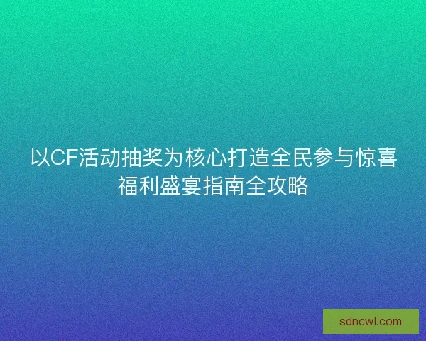 以CF活动抽奖为核心打造全民参与惊喜福利盛宴指南全攻略