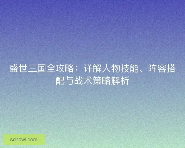 盛世三国全攻略:详解人物技能、阵容搭配与战术策略解析 盛世三国全攻略:详解人物技能、阵容搭配与战术策略解析