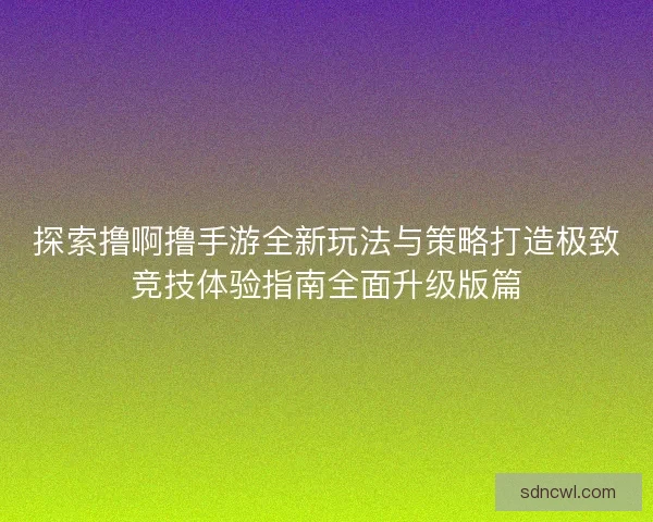 探索撸啊撸手游全新玩法与策略打造极致竞技体验指南全面升级版篇