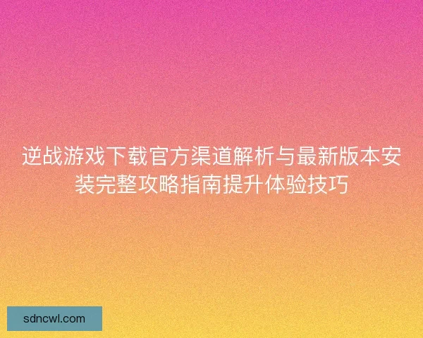 逆战游戏下载官方渠道解析与最新版本安装完整攻略指南提升体验技巧