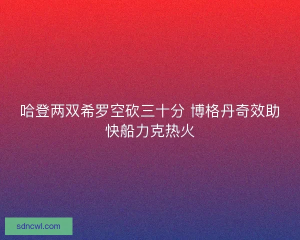 哈登两双希罗空砍三十分 博格丹奇效助快船力克热火 哈登两双希罗空砍三十分 博格丹奇效助快船力克热火