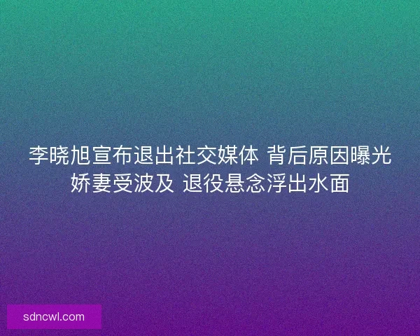 李晓旭宣布退出社交媒体 背后原因曝光娇妻受波及 退役悬念浮出水面