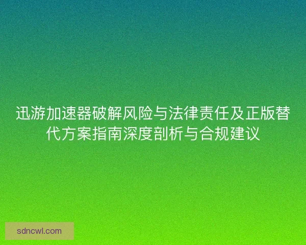 迅游加速器破解风险与法律责任及正版替代方案指南深度剖析与合规建议