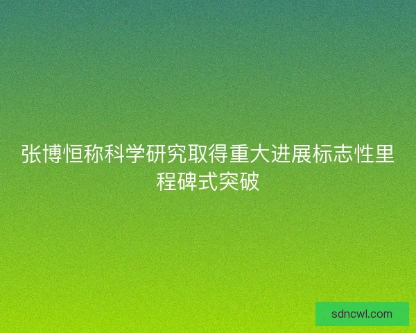 张博恒称科学研究取得重大进展标志性里程碑式突破