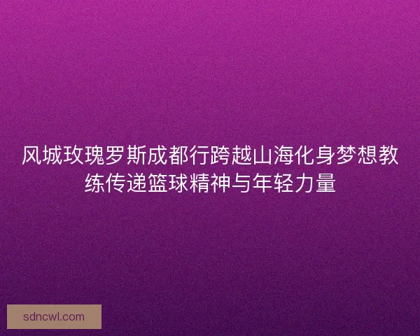 风城玫瑰罗斯成都行跨越山海化身梦想教练传递篮球精神与年轻力量