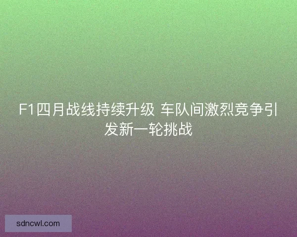F1四月战线持续升级 车队间激烈竞争引发新一轮挑战