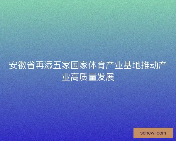 安徽省再添五家国家体育产业基地推动产业高质量发展