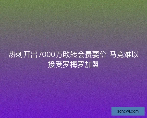 热刺开出7000万欧转会费要价 马竞难以接受罗梅罗加盟