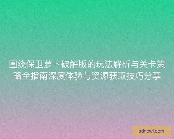 围绕保卫萝卜破解版的玩法解析与关卡策略全指南深度体验与资源获取技巧分享