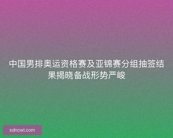 中国男排奥运资格赛及亚锦赛分组抽签结果揭晓备战形势严峻
