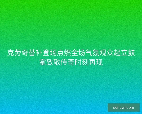 克劳奇替补登场点燃全场气氛观众起立鼓掌致敬传奇时刻再现