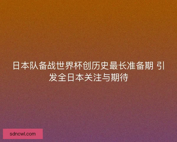 日本队备战世界杯创历史最长准备期 引发全日本关注与期待