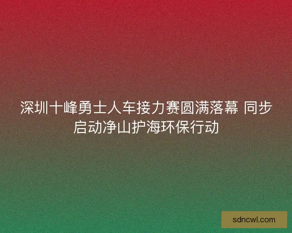 深圳十峰勇士人车接力赛圆满落幕 同步启动净山护海环保行动