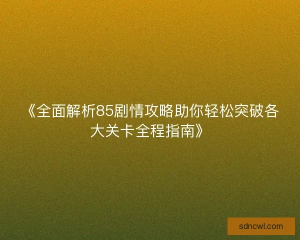 《全面解析85剧情攻略助你轻松突破各大关卡全程指南》 《全面解析85剧情攻略助你轻松突破各大关卡全程指南》