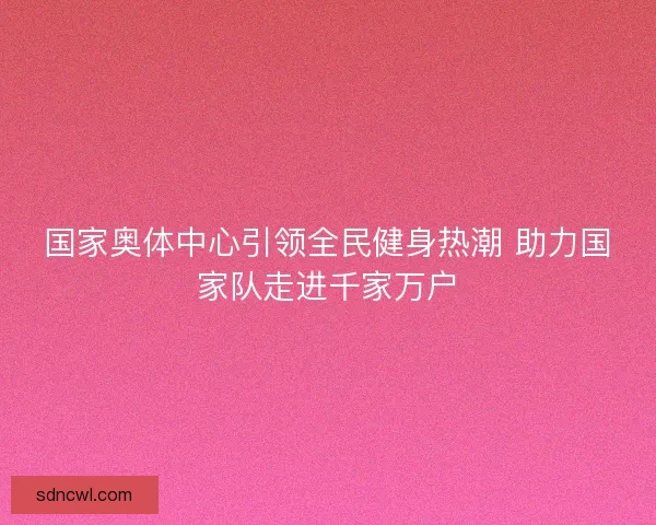 国家奥体中心引领全民健身热潮 助力国家队走进千家万户