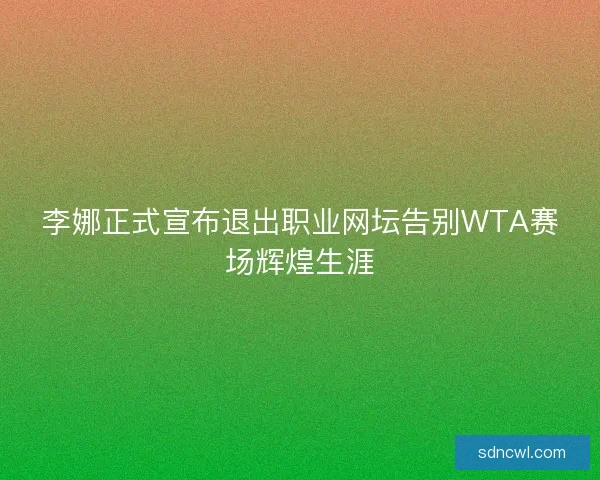 李娜正式宣布退出职业网坛告别WTA赛场辉煌生涯 李娜正式宣布退出职业网坛告别WTA赛场辉煌生涯