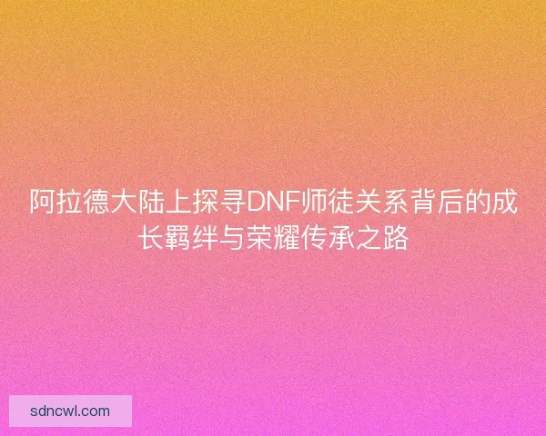 阿拉德大陆上探寻DNF师徒关系背后的成长羁绊与荣耀传承之路 阿拉德大陆上探寻DNF师徒关系背后的成长羁绊与荣耀传承之路