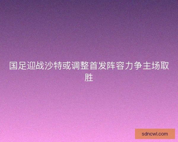 国足迎战沙特或调整首发阵容力争主场取胜