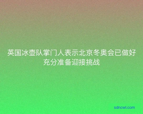 英国冰壶队掌门人表示北京冬奥会已做好充分准备迎接挑战