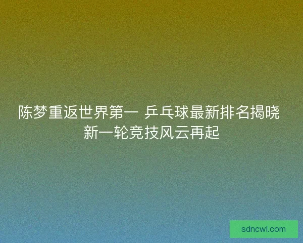 陈梦重返世界第一 乒乓球最新排名揭晓 新一轮竞技风云再起