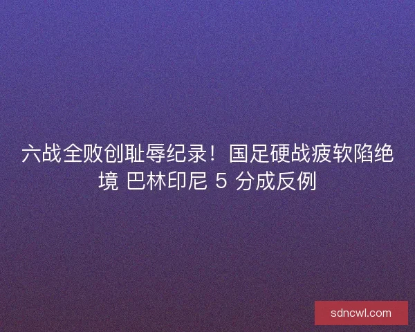 六战全败创耻辱纪录！国足硬战疲软陷绝境 巴林印尼 5 分成反例