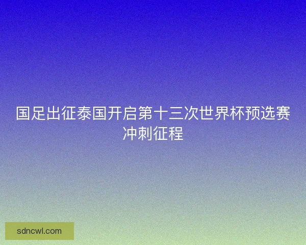 国足出征泰国开启第十三次世界杯预选赛冲刺征程 国足出征泰国开启第十三次世界杯预选赛冲刺征程