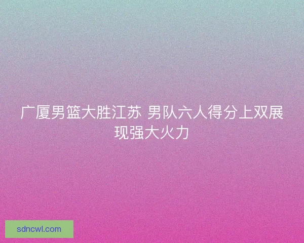广厦男篮大胜江苏 男队六人得分上双展现强大火力