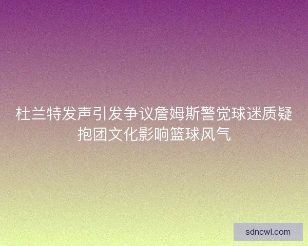 杜兰特发声引发争议詹姆斯警觉球迷质疑抱团文化影响篮球风气