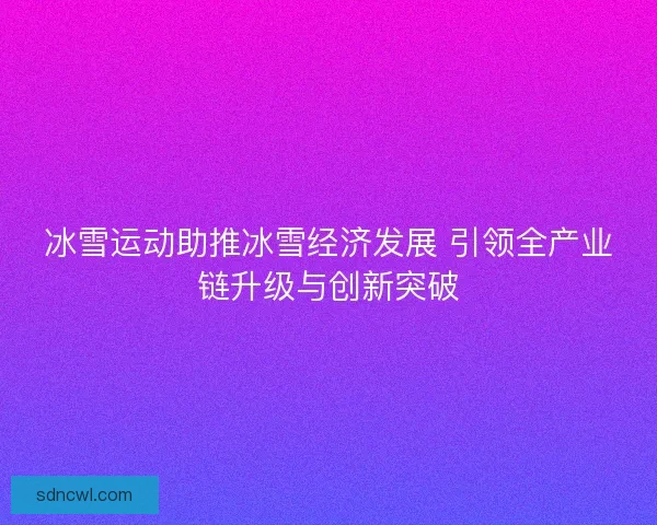 冰雪运动助推冰雪经济发展 引领全产业链升级与创新突破