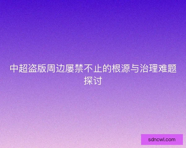 中超盗版周边屡禁不止的根源与治理难题探讨 中超盗版周边屡禁不止的根源与治理难题探讨