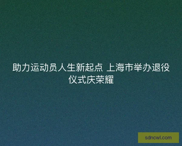 助力运动员人生新起点 上海市举办退役仪式庆荣耀